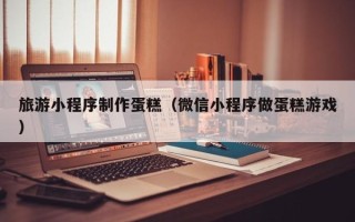 宿迁旅游小程序制作蛋糕（微信小程序做蛋糕游戏）